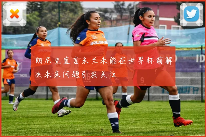 朗尼克直言米兰未能在世界杯前解决未来问题引发关注
