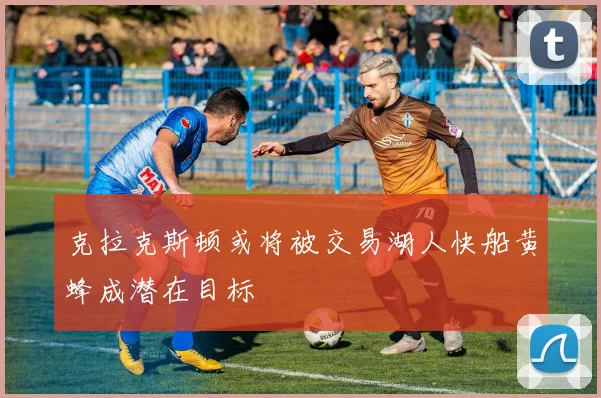 克拉克斯顿或将被交易湖人快船黄蜂成潜在目标