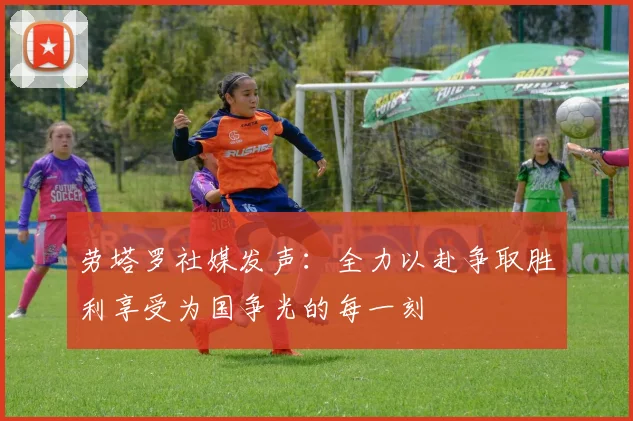 劳塔罗社媒发声：全力以赴争取胜利享受为国争光的每一刻