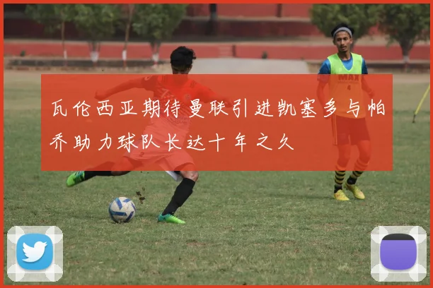 瓦伦西亚期待曼联引进凯塞多与帕乔助力球队长达十年之久