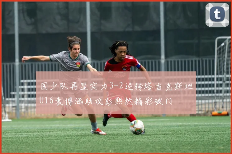 国少队再显实力3-2逆转塔吉克斯坦U16袁博涵助攻彭熙然精彩破门