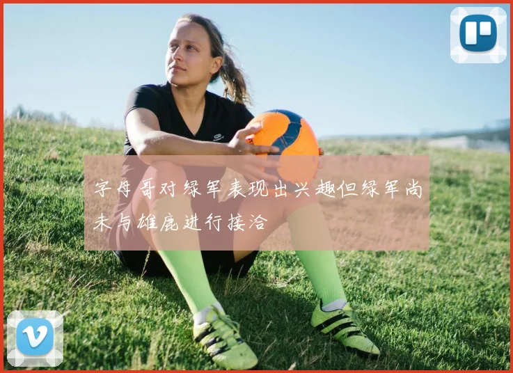 字母哥对绿军表现出兴趣但绿军尚未与雄鹿进行接洽
