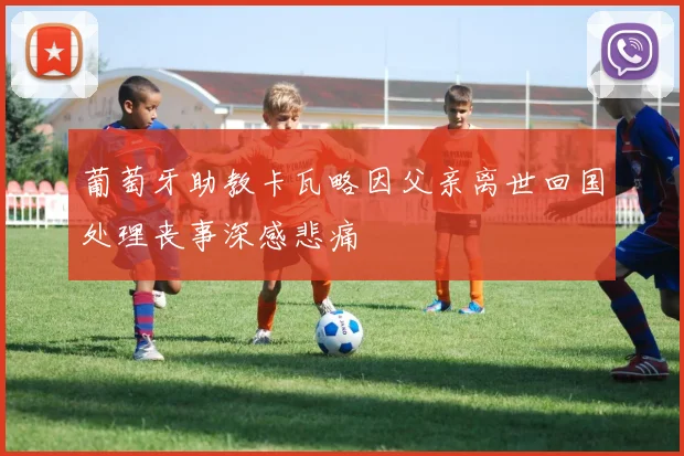 葡萄牙助教卡瓦略因父亲离世回国处理丧事深感悲痛