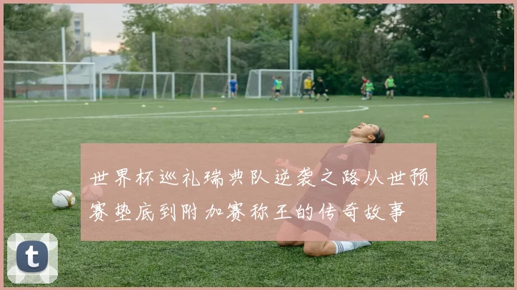 世界杯巡礼瑞典队逆袭之路从世预赛垫底到附加赛称王的传奇故事