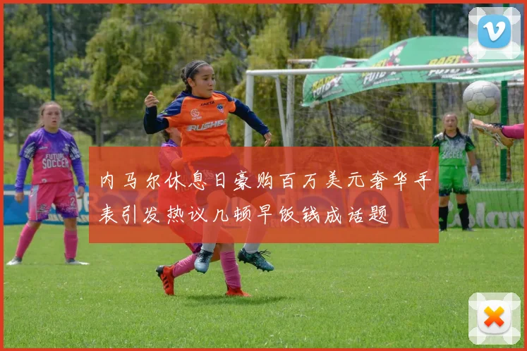 内马尔休息日豪购百万美元奢华手表引发热议几顿早饭钱成话题