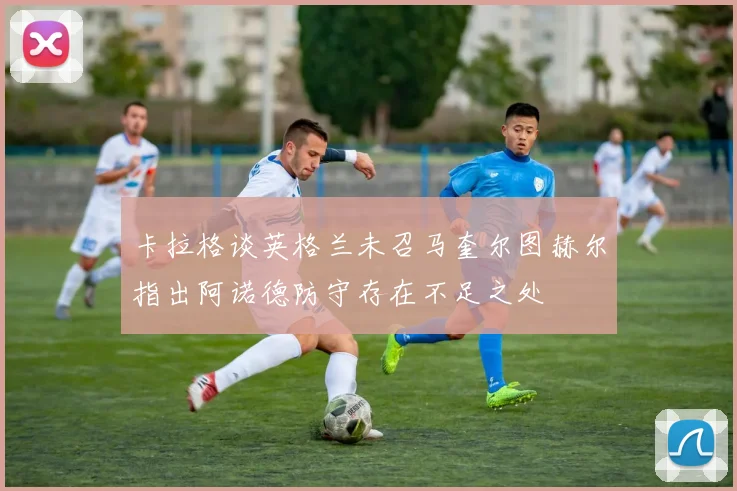 卡拉格谈英格兰未召马奎尔图赫尔指出阿诺德防守存在不足之处