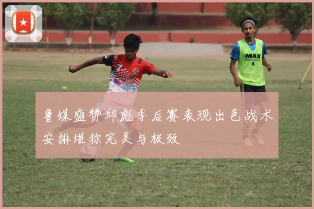 鲁媒盛赞邱彪季后赛表现出色战术安排堪称完美与极致