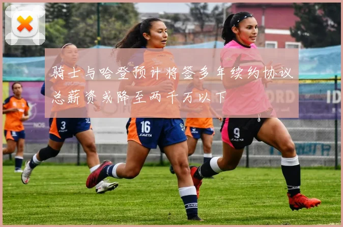 骑士与哈登预计将签多年续约协议总薪资或降至两千万以下