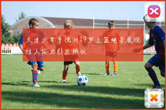 天才少年李悦洲19岁上篮绝杀展现惊人实力引发热议