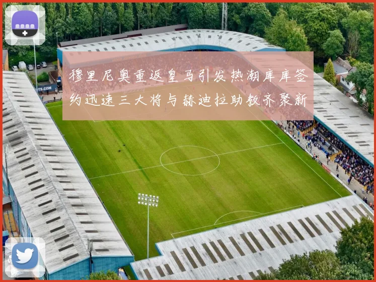 穆里尼奥重返皇马引发热潮库库签约迅速三大将与赫迪拉助教齐聚新阵容