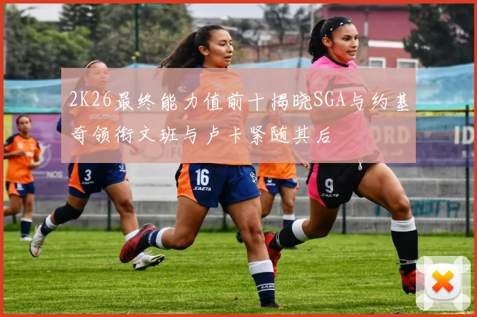 2K26最终能力值前十揭晓SGA与约基奇领衔文班与卢卡紧随其后