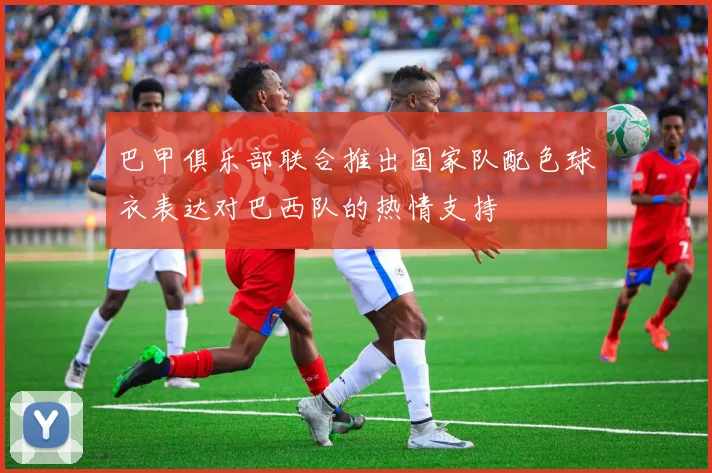巴甲俱乐部联合推出国家队配色球衣表达对巴西队的热情支持
