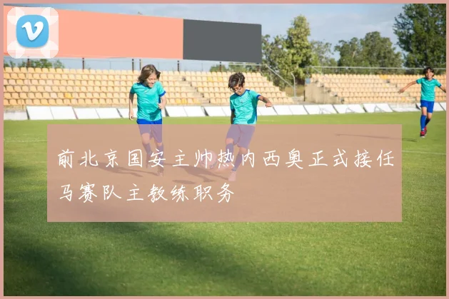 前北京国安主帅热内西奥正式接任马赛队主教练职务