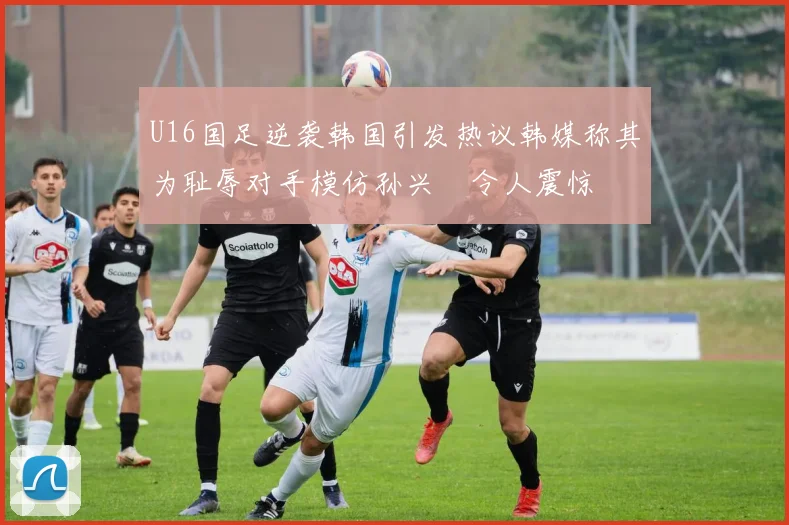 U16国足逆袭韩国引发热议韩媒称其为耻辱对手模仿孙兴慜令人震惊