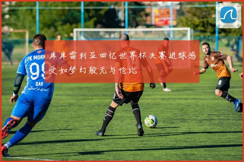 库库雷利亚回忆世界杯决赛进球感受如梦幻般无与伦比