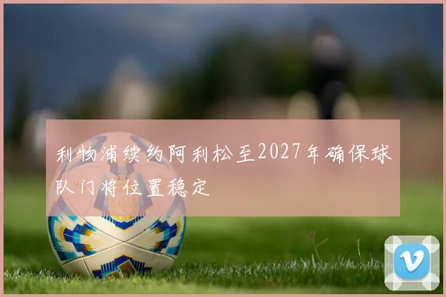利物浦续约阿利松至2027年确保球队门将位置稳定