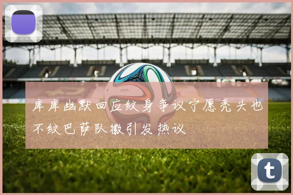 库库幽默回应纹身争议宁愿秃头也不纹巴萨队徽引发热议