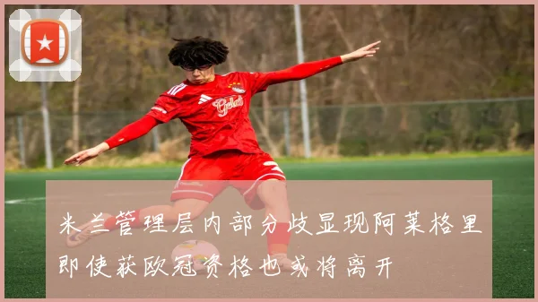 米兰管理层内部分歧显现阿莱格里即使获欧冠资格也或将离开