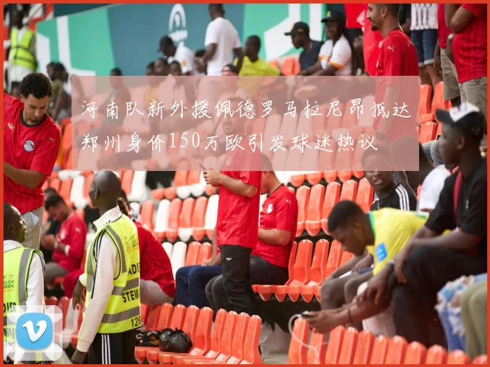 河南队新外援佩德罗马拉尼昂抵达郑州身价150万欧引发球迷热议
