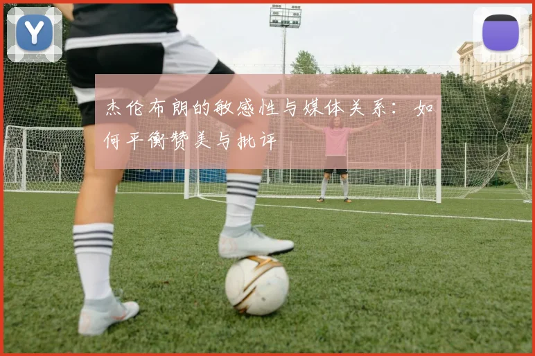 杰伦布朗的敏感性与媒体关系：如何平衡赞美与批评