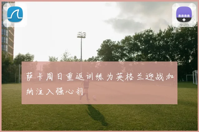 萨卡周日重返训练为英格兰迎战加纳注入强心剂